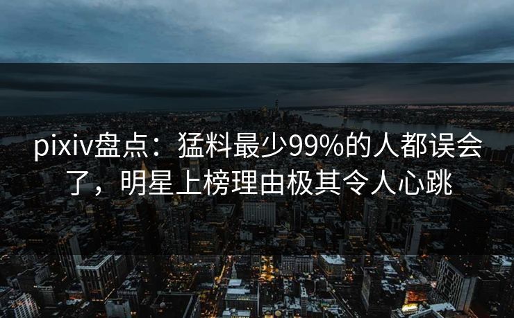 pixiv盘点：猛料最少99%的人都误会了，明星上榜理由极其令人心跳