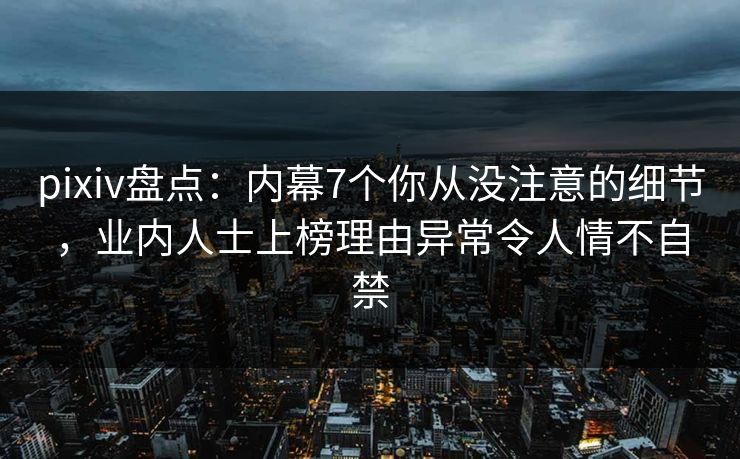 pixiv盘点：内幕7个你从没注意的细节，业内人士上榜理由异常令人情不自禁