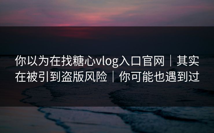 你以为在找糖心vlog入口官网｜其实在被引到盗版风险｜你可能也遇到过