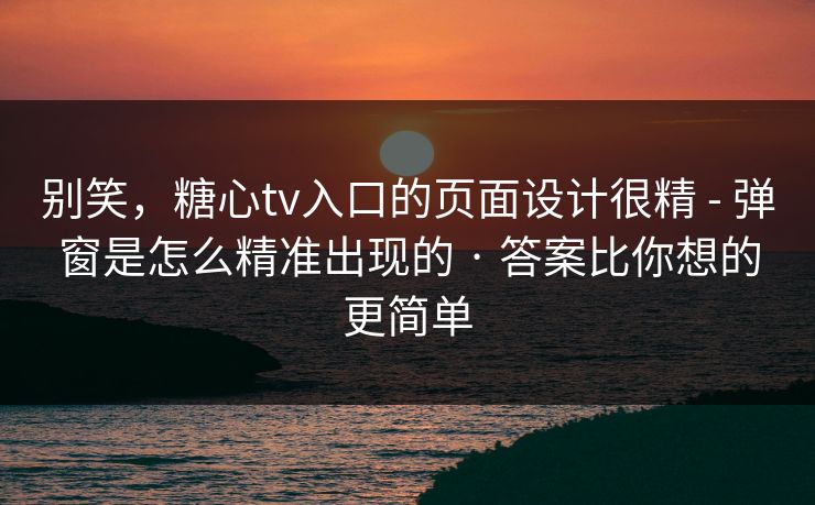 别笑，糖心tv入口的页面设计很精 - 弹窗是怎么精准出现的 · 答案比你想的更简单