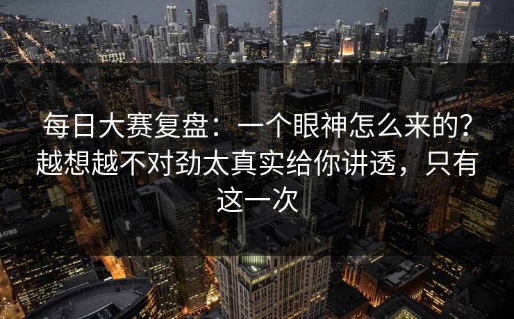 每日大赛复盘：一个眼神怎么来的？越想越不对劲太真实给你讲透，只有这一次