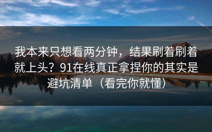 我本来只想看两分钟，结果刷着刷着就上头？91在线真正拿捏你的其实是避坑清单（看完你就懂）