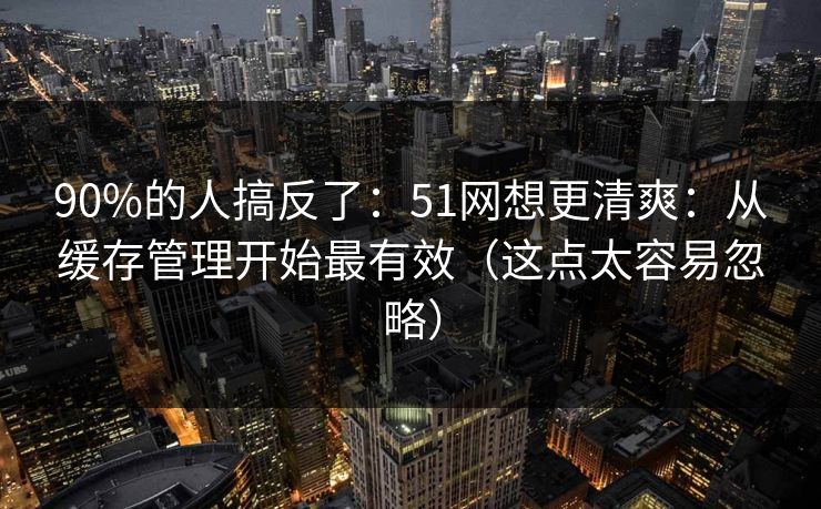 90%的人搞反了：51网想更清爽：从缓存管理开始最有效（这点太容易忽略）