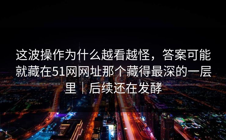 这波操作为什么越看越怪，答案可能就藏在51网网址那个藏得最深的一层里｜后续还在发酵