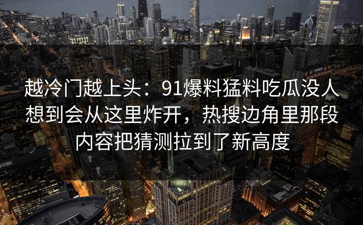 越冷门越上头：91爆料猛料吃瓜没人想到会从这里炸开，热搜边角里那段内容把猜测拉到了新高度